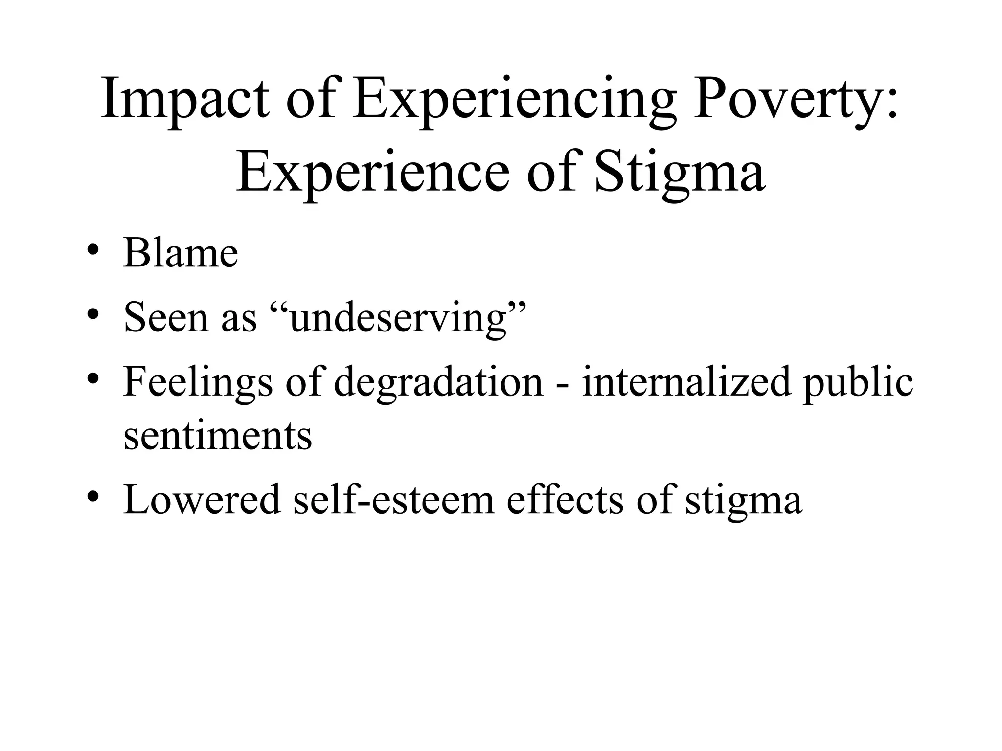 Impact of Experiencing Poverty:
Experience of Stigma
• Blame
• Seen as “undeserving”
• Feelings of degradation - internalized public
sentiments
• Lowered self-esteem effects of stigma

 