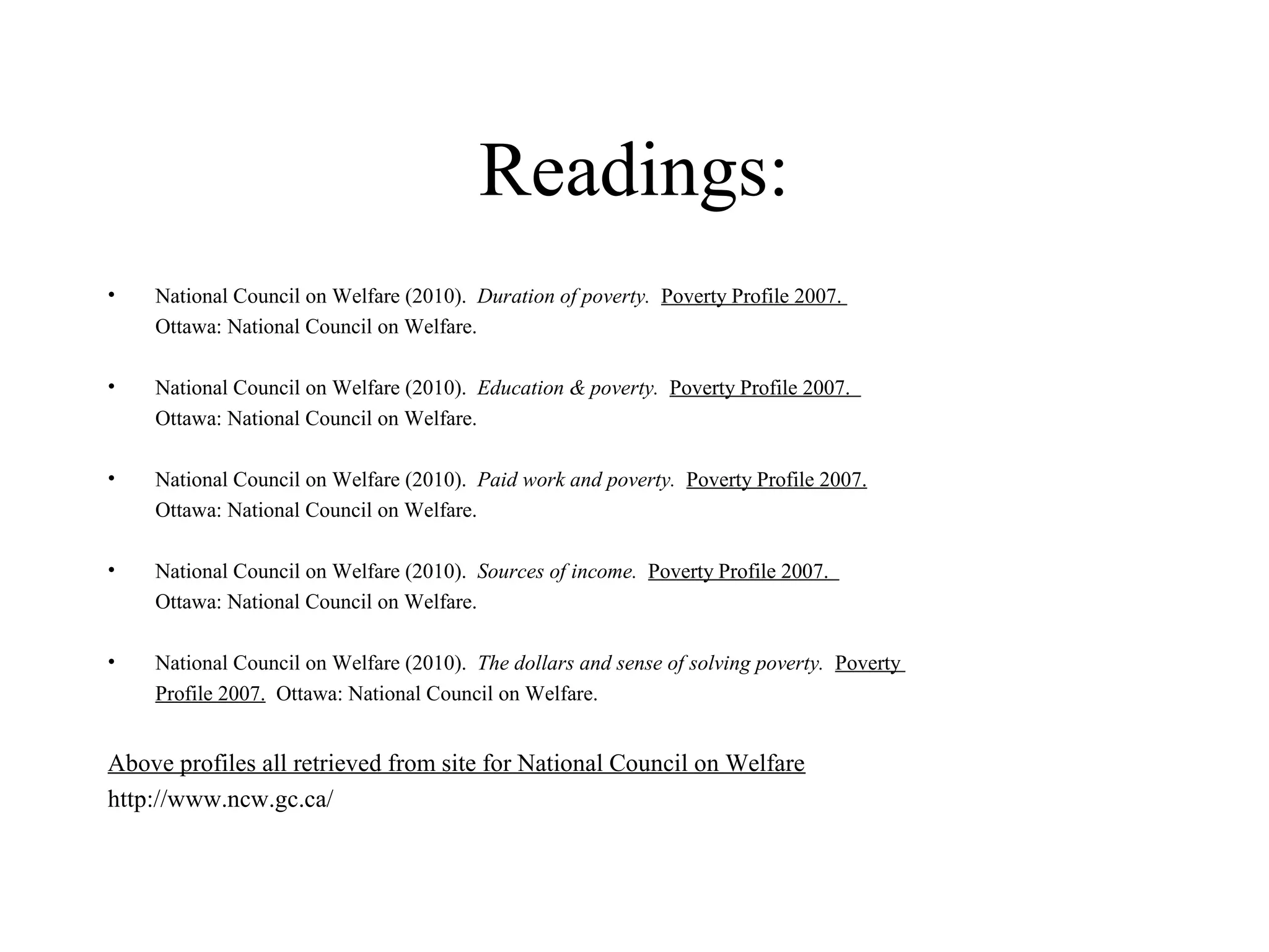 Readings:
•

National Council on Welfare (2010). Duration of poverty. Poverty Profile 2007.
Ottawa: National Council on Welfare.

•

National Council on Welfare (2010). Education & poverty. Poverty Profile 2007.
Ottawa: National Council on Welfare.

•

National Council on Welfare (2010). Paid work and poverty. Poverty Profile 2007.
Ottawa: National Council on Welfare.

•

National Council on Welfare (2010). Sources of income. Poverty Profile 2007.
Ottawa: National Council on Welfare.

•

National Council on Welfare (2010). The dollars and sense of solving poverty. Poverty
Profile 2007. Ottawa: National Council on Welfare.

Above profiles all retrieved from site for National Council on Welfare
http://www.ncw.gc.ca/

 