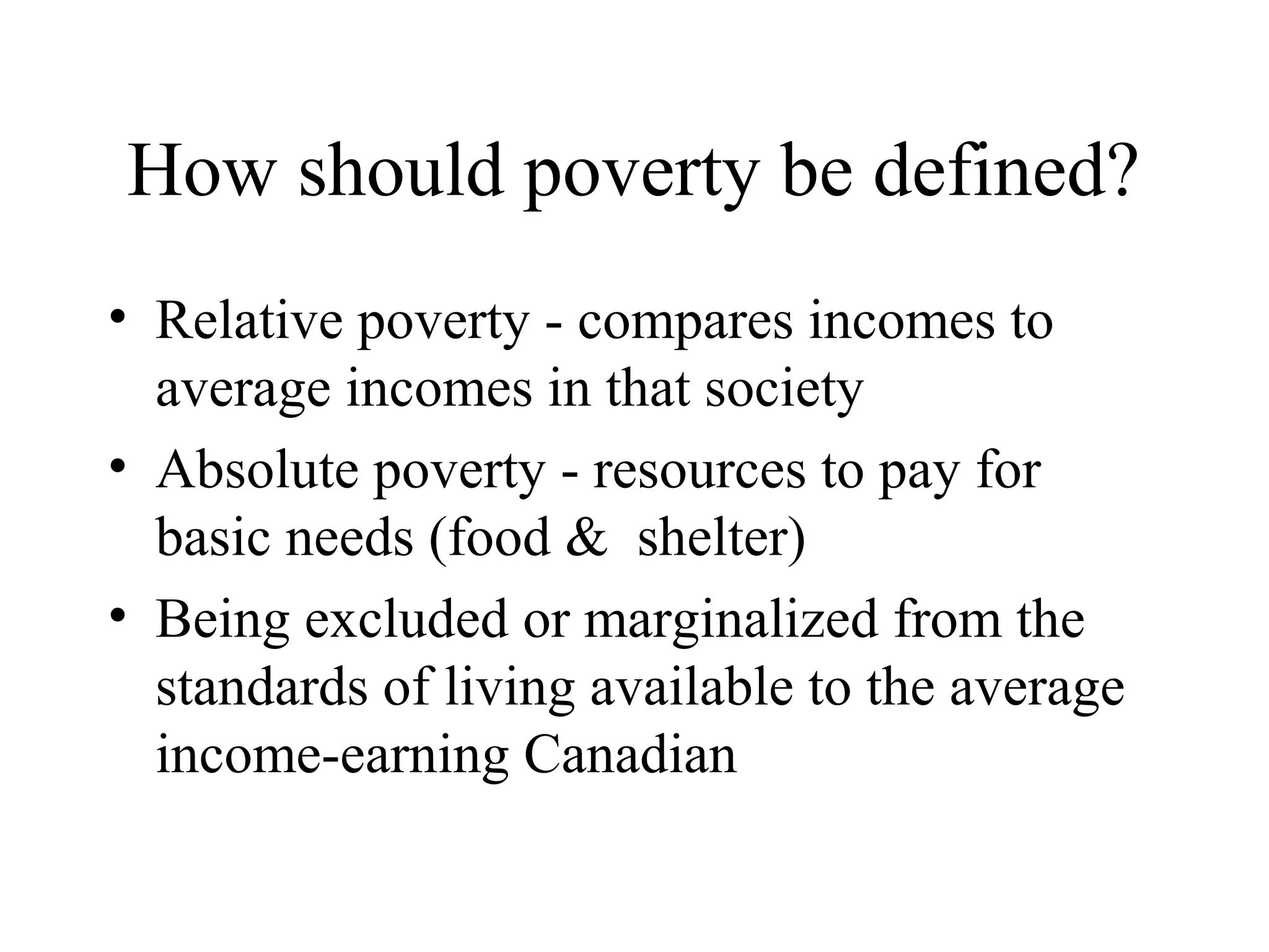 How should poverty be defined?
• Relative poverty - compares incomes to
average incomes in that society
• Absolute poverty - resources to pay for
basic needs (food & shelter)
• Being excluded or marginalized from the
standards of living available to the average
income-earning Canadian

 