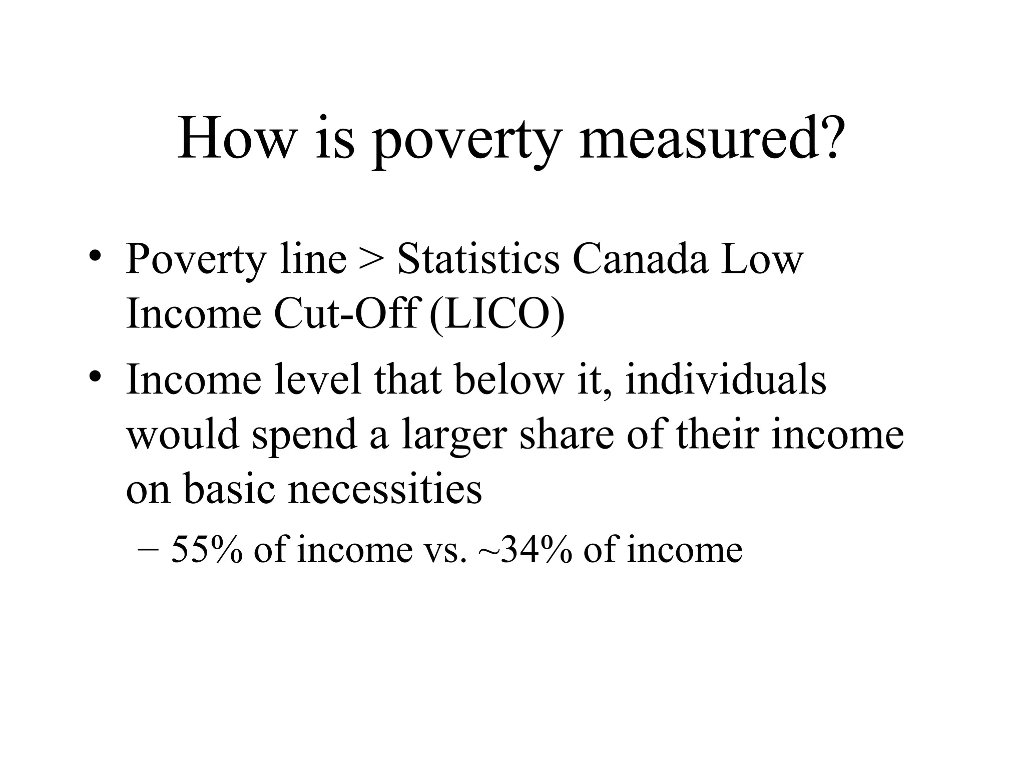 How is poverty measured?
• Poverty line > Statistics Canada Low
Income Cut-Off (LICO)
• Income level that below it, individuals
would spend a larger share of their income
on basic necessities
– 55% of income vs. ~34% of income

 