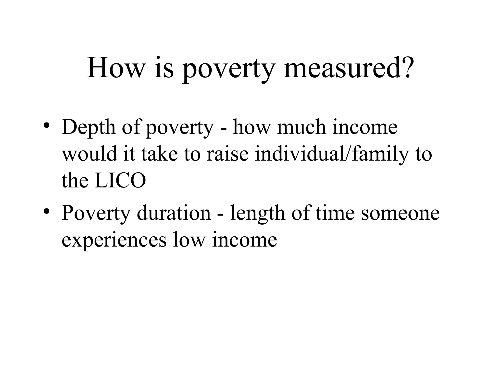 How is poverty measured?
• Depth of poverty - how much income
would it take to raise individual/family to
the LICO
• Poverty duration - length of time someone
experiences low income

 