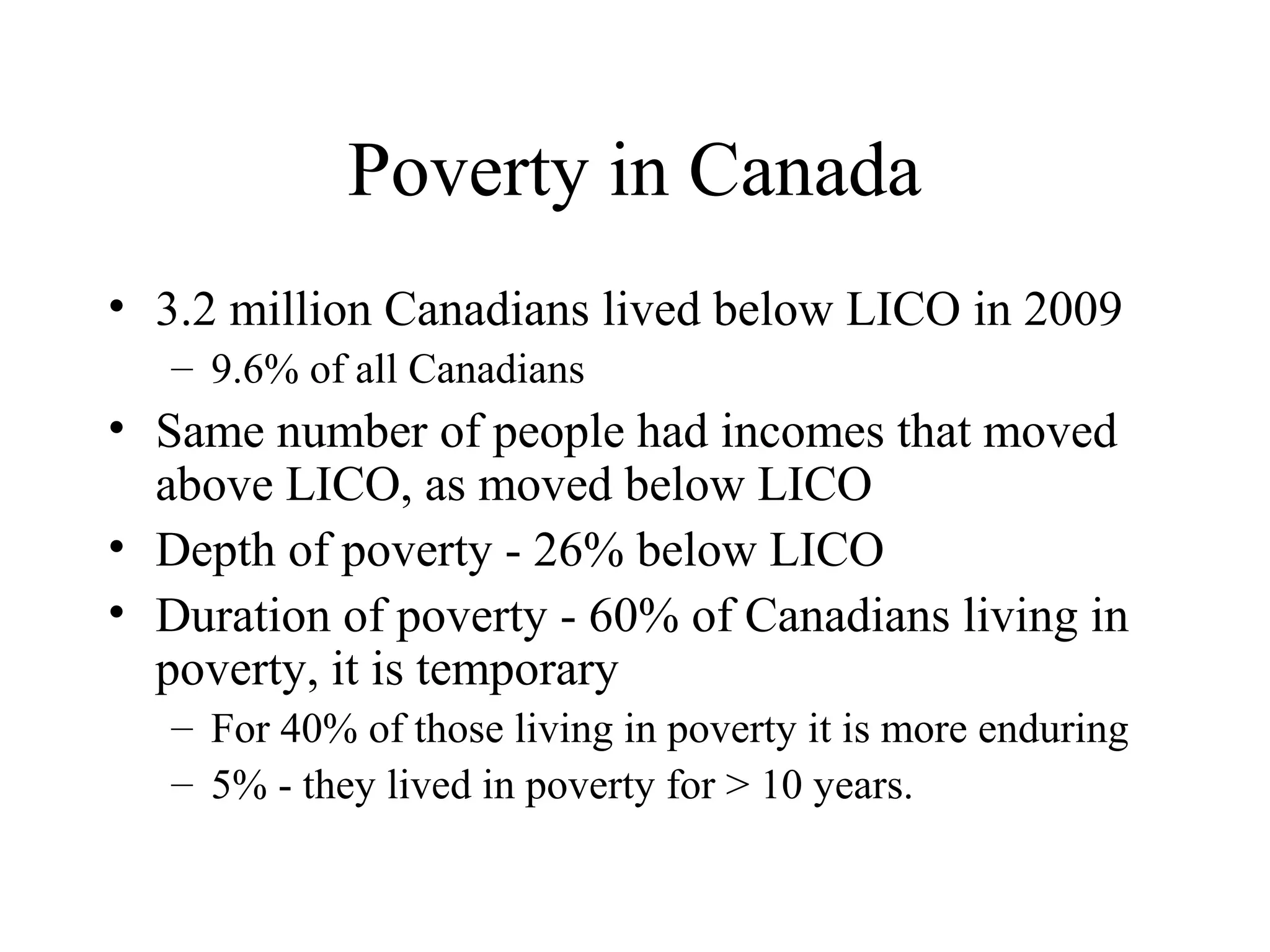 Poverty in Canada
• 3.2 million Canadians lived below LICO in 2009
– 9.6% of all Canadians

• Same number of people had incomes that moved
above LICO, as moved below LICO
• Depth of poverty - 26% below LICO
• Duration of poverty - 60% of Canadians living in
poverty, it is temporary
– For 40% of those living in poverty it is more enduring
– 5% - they lived in poverty for > 10 years.

 