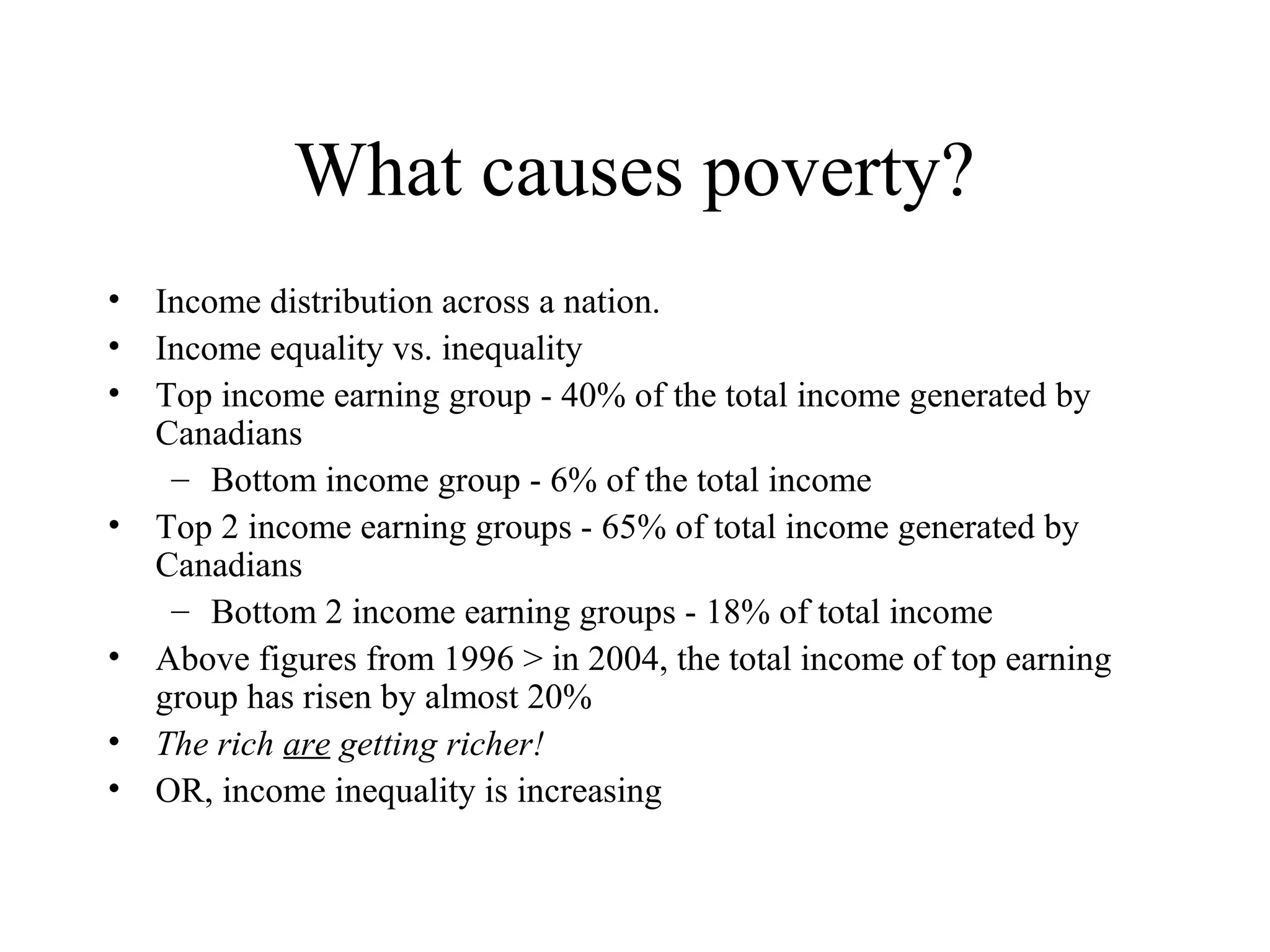 What causes poverty?
• Income distribution across a nation.
• Income equality vs. inequality
• Top income earning group - 40% of the total income generated by
Canadians
– Bottom income group - 6% of the total income
• Top 2 income earning groups - 65% of total income generated by
Canadians
– Bottom 2 income earning groups - 18% of total income
• Above figures from 1996 > in 2004, the total income of top earning
group has risen by almost 20%
• The rich are getting richer!
• OR, income inequality is increasing

 