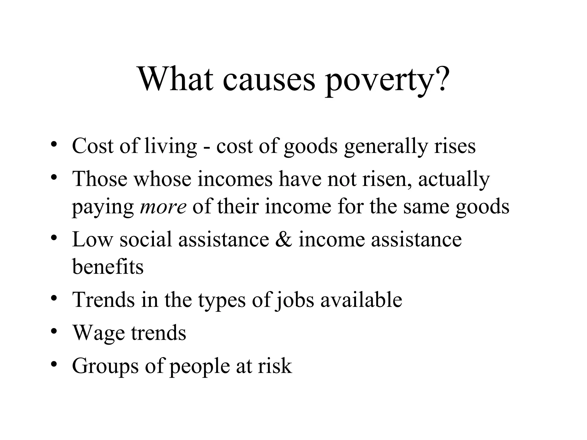 What causes poverty?
• Cost of living - cost of goods generally rises
• Those whose incomes have not risen, actually
paying more of their income for the same goods
• Low social assistance & income assistance
benefits
• Trends in the types of jobs available
• Wage trends
• Groups of people at risk

 