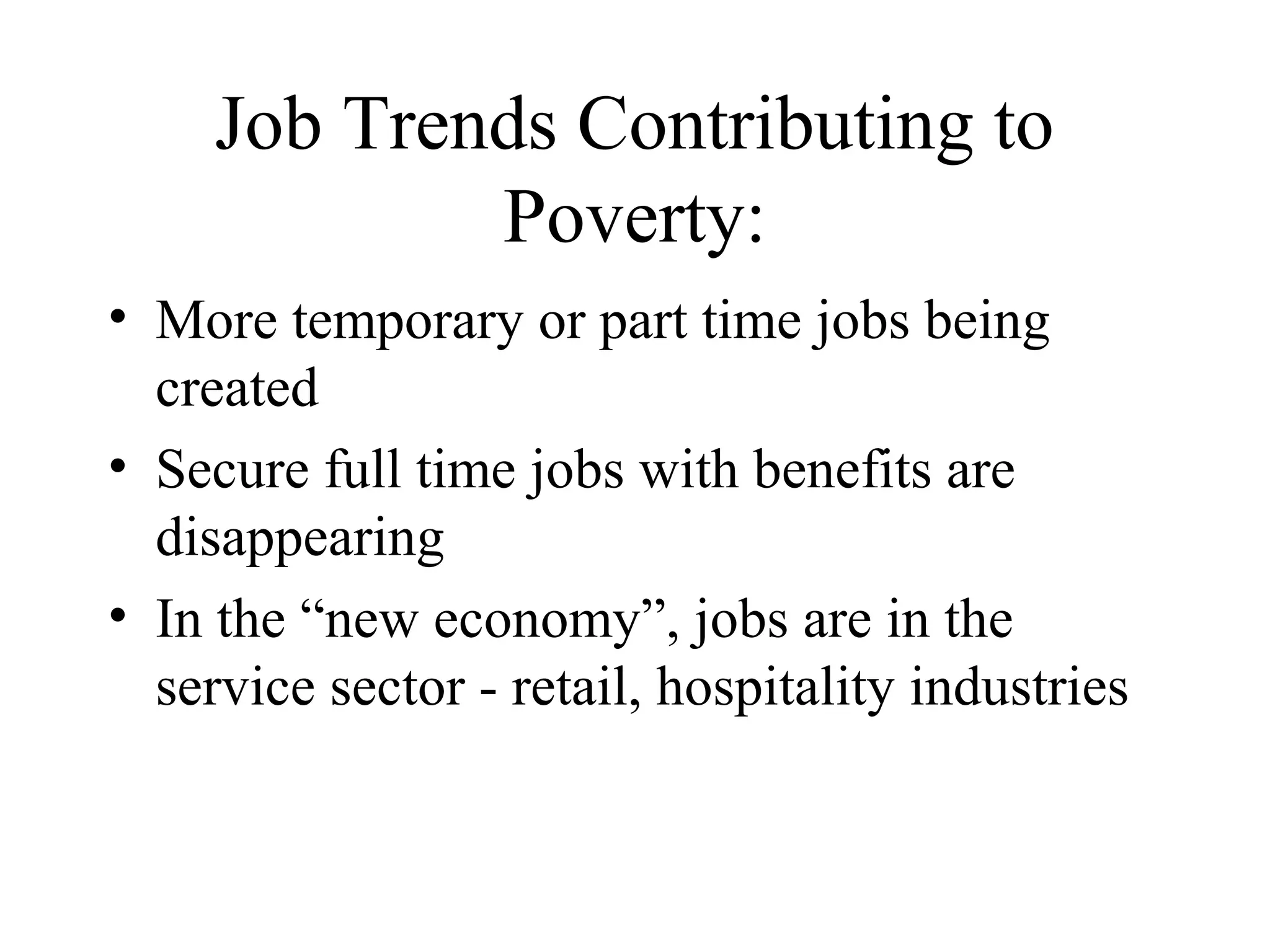 Job Trends Contributing to
Poverty:
• More temporary or part time jobs being
created
• Secure full time jobs with benefits are
disappearing
• In the “new economy”, jobs are in the
service sector - retail, hospitality industries

 