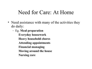 Need for Care: At Home
• Need assistance with many of the activities they
do daily:
– Eg. Meal preparation
Everyday housework
Heavy household chores
Attending appointments
Financial managing
Moving around the house
Nursing care

 