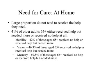 Need for Care: At Home
• Large proportion do not tend to receive the help
they need.
• 41% of older adults 65+ either received help but
needed more or received no help at all.
– Mobility – 42% of those aged 65+ received no help or
received help but needed more.
– Vision – 46.3% of those aged 65+ received no help or
received help but needed more.
– Memory – 50.8% of those aged 65+ received no help
or received help but needed more.

 