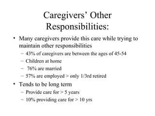 Caregivers’ Other
Responsibilities:
• Many caregivers provide this care while trying to
maintain other responsibilities
–
–
–
–

43% of caregivers are between the ages of 45-54
Children at home
76% are married
57% are employed > only 1/3rd retired

• Tends to be long term
– Provide care for > 5 years
– 10% providing care for > 10 yrs

 