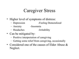 Caregiver Stress
• Higher level of symptoms of distress:
– Depression
– Anxiety
– Headaches

-Feeling Demoralized
-Insomnia
-Irritability

• Can be mitigated by:
– Positive interpretation of caregiving
– Getting some relief from caregiving, occasionally

• Considered one of the causes of Elder Abuse &
Neglect.

 