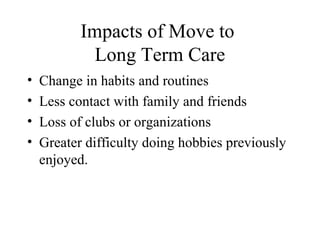 Impacts of Move to
Long Term Care
•
•
•
•

Change in habits and routines
Less contact with family and friends
Loss of clubs or organizations
Greater difficulty doing hobbies previously
enjoyed.

 