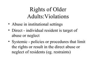 Rights of Older
Adults:Violations
• Abuse in institutional settings
• Direct - individual resident is target of
abuse or neglect
• Systemic - policies or procedures that limit
the rights or result in the direct abuse or
neglect of residents (eg. restraints)

 