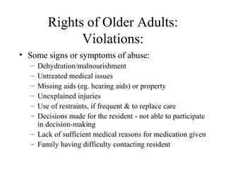 Rights of Older Adults:
Violations:
• Some signs or symptoms of abuse:
–
–
–
–
–
–

Dehydration/malnourishment
Untreated medical issues
Missing aids (eg. hearing aids) or property
Unexplained injuries
Use of restraints, if frequent & to replace care
Decisions made for the resident - not able to participate
in decision-making
– Lack of sufficient medical reasons for medication given
– Family having difficulty contacting resident

 