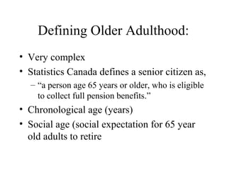Defining Older Adulthood:
• Very complex
• Statistics Canada defines a senior citizen as,
– “a person age 65 years or older, who is eligible
to collect full pension benefits.”

• Chronological age (years)
• Social age (social expectation for 65 year
old adults to retire

 