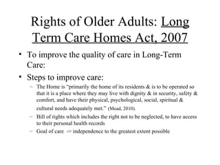 Rights of Older Adults: Long
Term Care Homes Act, 2007
• To improve the quality of care in Long-Term
Care:
• Steps to improve care:
– The Home is “primarily the home of its residents & is to be operated so
that it is a place where they may live with dignity & in security, safety &
comfort, and have their physical, psychological, social, spiritual &
cultural needs adequately met.” (Mead, 2010).
– Bill of rights which includes the right not to be neglected, to have access
to their personal health records
– Goal of care -> independence to the greatest extent possible

 