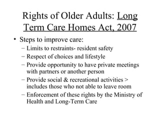 Rights of Older Adults: Long
Term Care Homes Act, 2007
• Steps to improve care:
– Limits to restraints- resident safety
– Respect of choices and lifestyle
– Provide opportunity to have private meetings
with partners or another person
– Provide social & recreational activities >
includes those who not able to leave room
– Enforcement of these rights by the Ministry of
Health and Long-Term Care

 