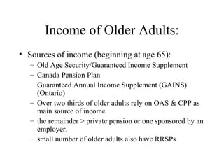 Income of Older Adults:
• Sources of income (beginning at age 65):
– Old Age Security/Guaranteed Income Supplement
– Canada Pension Plan
– Guaranteed Annual Income Supplement (GAINS)
(Ontario)
– Over two thirds of older adults rely on OAS & CPP as
main source of income
– the remainder > private pension or one sponsored by an
employer.
– small number of older adults also have RRSPs

 