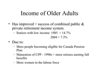 Income of Older Adults
• Has improved > success of combined public &
private retirement income system.
– Seniors with low income: 1985 > 14.7%
2004 > 7.3%

• Due to:
– More people becoming eligible for Canada Pension
Plan
– Maturation of CPP - 1990s > more retirees earning full
benefits
– More women in the labour force

 