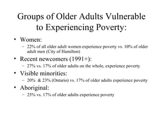 Groups of Older Adults Vulnerable
to Experiencing Poverty:
• Women:
– 22% of all older adult women experience poverty vs. 10% of older
adult men (City of Hamilton)

• Recent newcomers (1991+):
– 27% vs. 17% of older adults on the whole, experience poverty

• Visible minorities:
– 20% & 23% (Ontario) vs. 17% of older adults experience poverty

• Aboriginal:
– 25% vs. 17% of older adults experience poverty

 