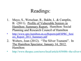 Readings:
1. Mayo, S., Wetselaar, R., Bakht, L. & Camplin,
B. (2011). Profile of Vulnerable Seniors in
Hamilton: Summary Report. Hamilton: Social
Planning and Research Council of Hamilton
•

http://www.sprc.hamilton.on.ca/Reports/pdf/SPRC_Seni
ors_Report_2011_Summary.pdf

2. Walters, Joan (2012). “The Silver Tsunami”. In
The Hamilton Spectator, January 14, 2012.
Hamilton:
•

http://www.thespec.com/news/local/article/654486--the-silver-t

 