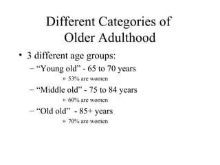 Different Categories of
Older Adulthood
• 3 different age groups:
– “Young old” - 65 to 70 years
» 53% are women

– “Middle old” - 75 to 84 years
» 60% are women

– “Old old” - 85+ years
» 70% are women

 