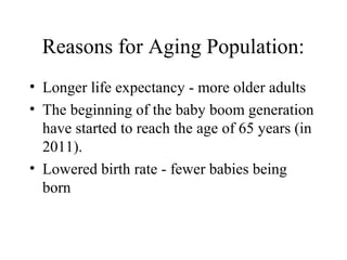 Reasons for Aging Population:
• Longer life expectancy - more older adults
• The beginning of the baby boom generation
have started to reach the age of 65 years (in
2011).
• Lowered birth rate - fewer babies being
born

 