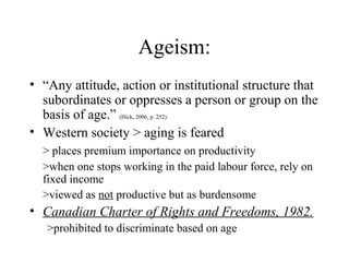 Ageism:
• “Any attitude, action or institutional structure that
subordinates or oppresses a person or group on the
basis of age.” (Hick, 2006, p. 252).
• Western society > aging is feared
> places premium importance on productivity
>when one stops working in the paid labour force, rely on
fixed income
>viewed as not productive but as burdensome

• Canadian Charter of Rights and Freedoms, 1982.
>prohibited to discriminate based on age

 