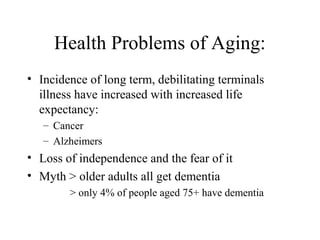 Health Problems of Aging:
• Incidence of long term, debilitating terminals
illness have increased with increased life
expectancy:
– Cancer
– Alzheimers

• Loss of independence and the fear of it
• Myth > older adults all get dementia
> only 4% of people aged 75+ have dementia

 