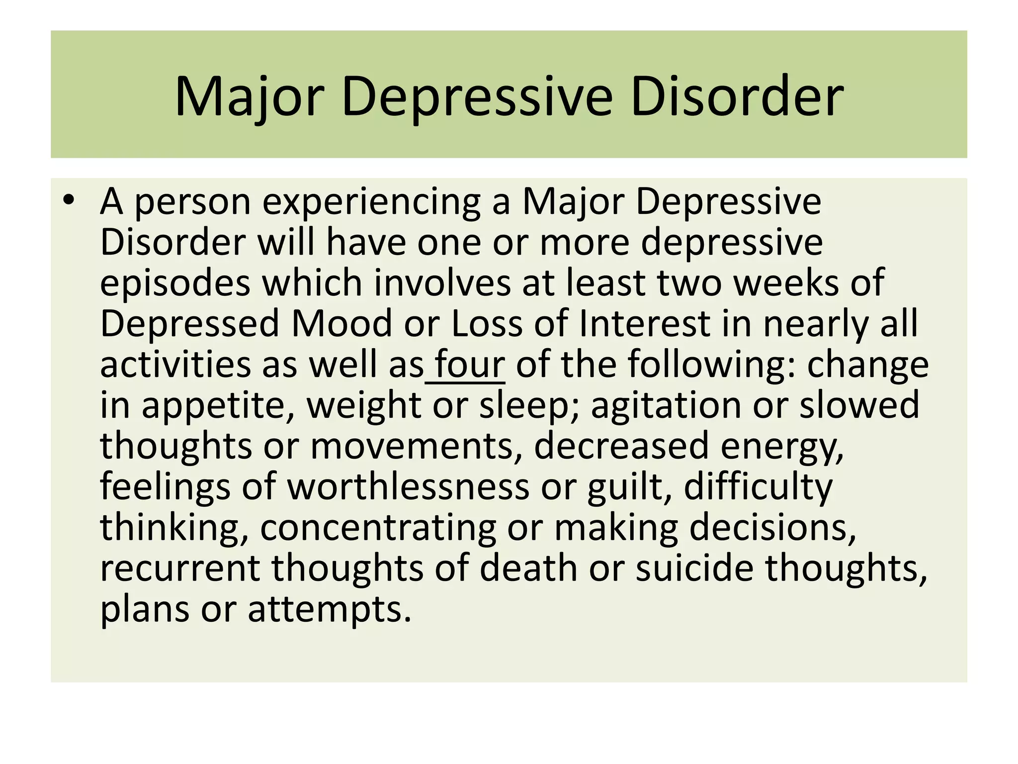 Major Depressive Disorder
• A person experiencing a Major Depressive
Disorder will have one or more depressive
episodes which involves at least two weeks of
Depressed Mood or Loss of Interest in nearly all
activities as well as four of the following: change
in appetite, weight or sleep; agitation or slowed
thoughts or movements, decreased energy,
feelings of worthlessness or guilt, difficulty
thinking, concentrating or making decisions,
recurrent thoughts of death or suicide thoughts,
plans or attempts.

 
