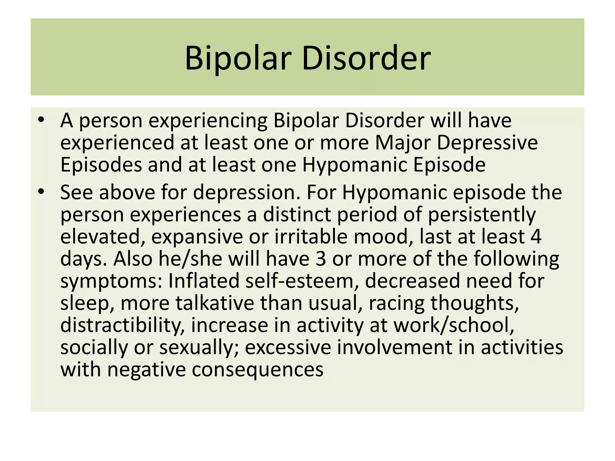 Bipolar Disorder
• A person experiencing Bipolar Disorder will have
experienced at least one or more Major Depressive
Episodes and at least one Hypomanic Episode
• See above for depression. For Hypomanic episode the
person experiences a distinct period of persistently
elevated, expansive or irritable mood, last at least 4
days. Also he/she will have 3 or more of the following
symptoms: Inflated self-esteem, decreased need for
sleep, more talkative than usual, racing thoughts,
distractibility, increase in activity at work/school,
socially or sexually; excessive involvement in activities
with negative consequences

 