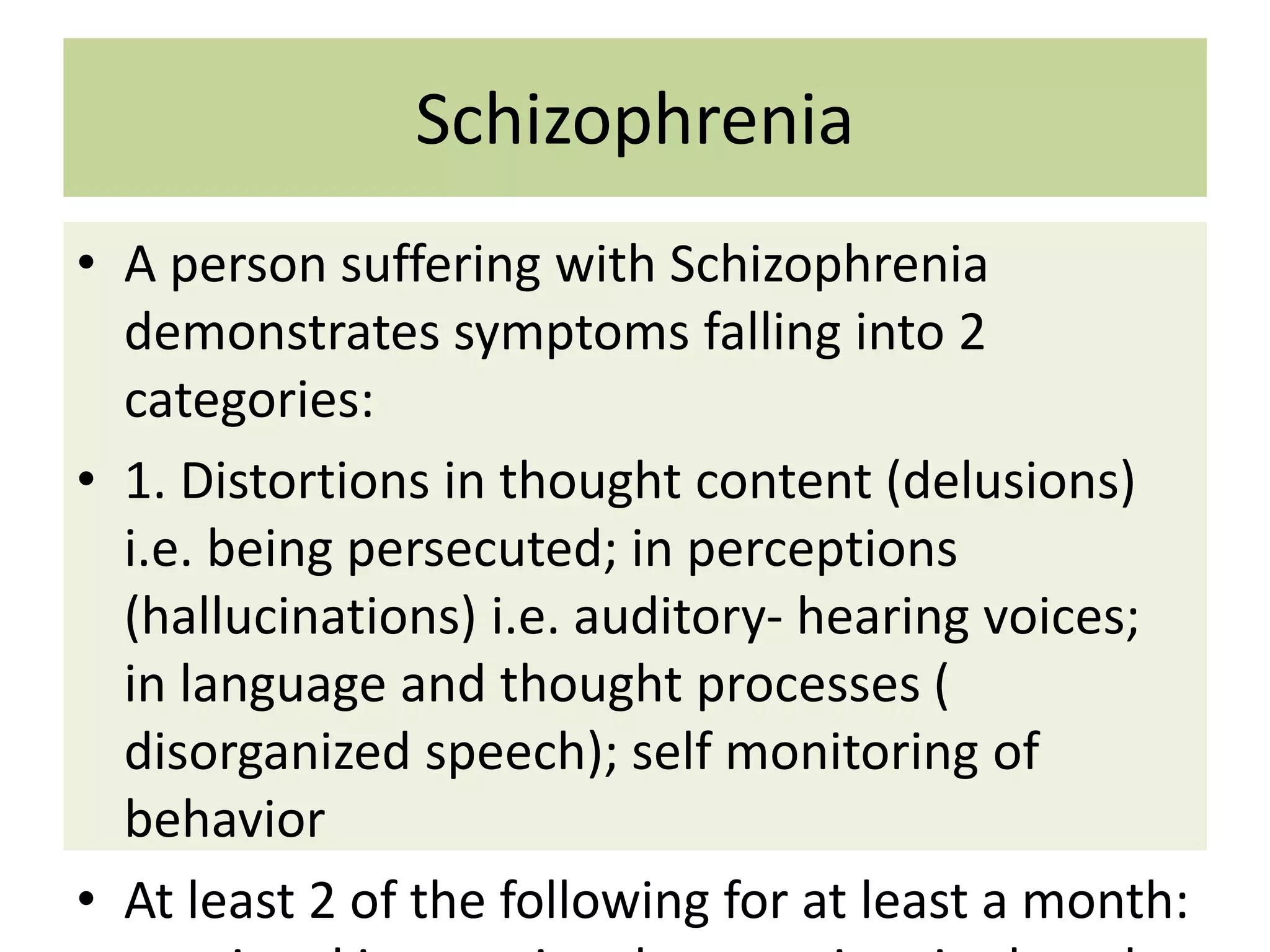 Schizophrenia
• A person suffering with Schizophrenia
demonstrates symptoms falling into 2
categories:
• 1. Distortions in thought content (delusions)
i.e. being persecuted; in perceptions
(hallucinations) i.e. auditory- hearing voices;
in language and thought processes (
disorganized speech); self monitoring of
behavior
• At least 2 of the following for at least a month:

 