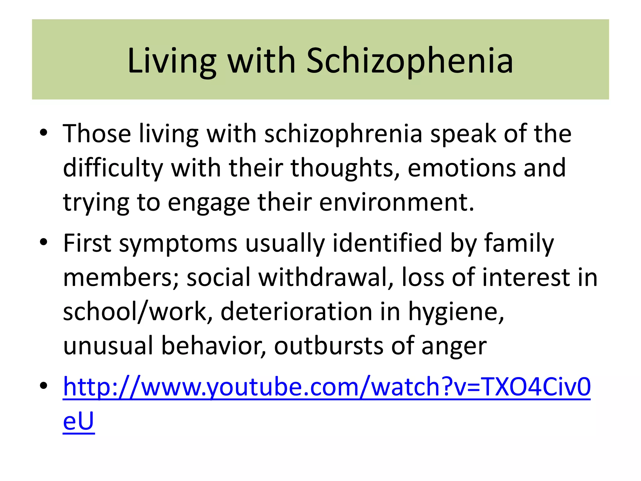 Living with Schizophenia
• Those living with schizophrenia speak of the
difficulty with their thoughts, emotions and
trying to engage their environment.
• First symptoms usually identified by family
members; social withdrawal, loss of interest in
school/work, deterioration in hygiene,
unusual behavior, outbursts of anger
• http://www.youtube.com/watch?v=TXO4Civ0
eU

 