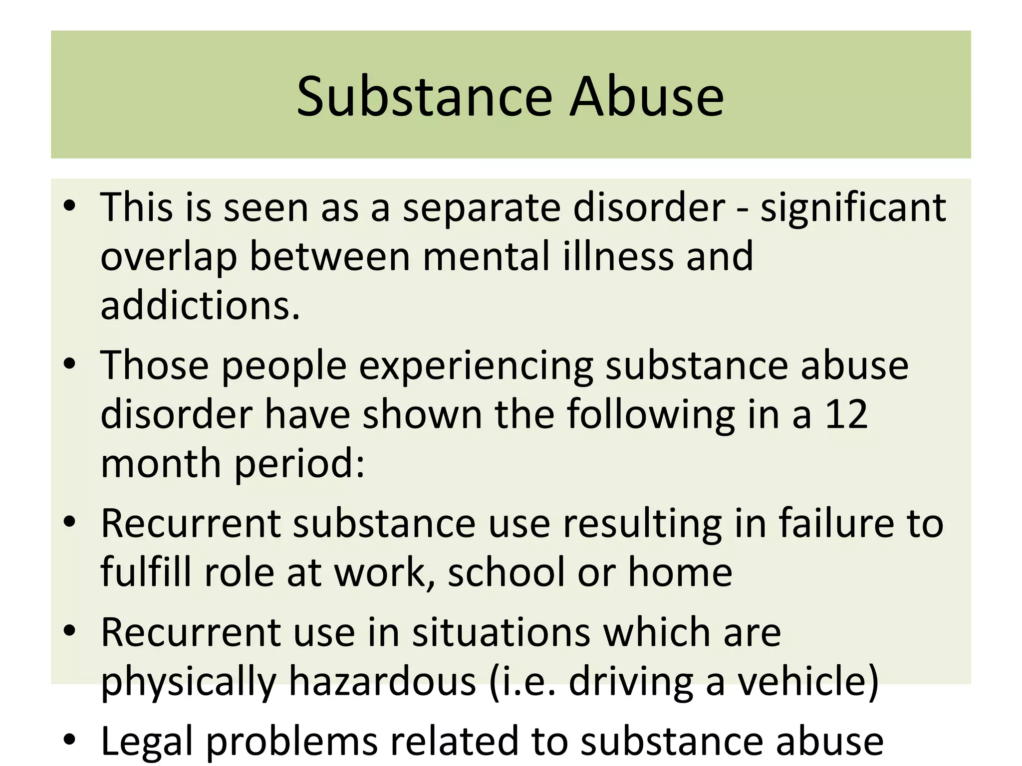 Substance Abuse
• This is seen as a separate disorder - significant
overlap between mental illness and
addictions.
• Those people experiencing substance abuse
disorder have shown the following in a 12
month period:
• Recurrent substance use resulting in failure to
fulfill role at work, school or home
• Recurrent use in situations which are
physically hazardous (i.e. driving a vehicle)
• Legal problems related to substance abuse

 