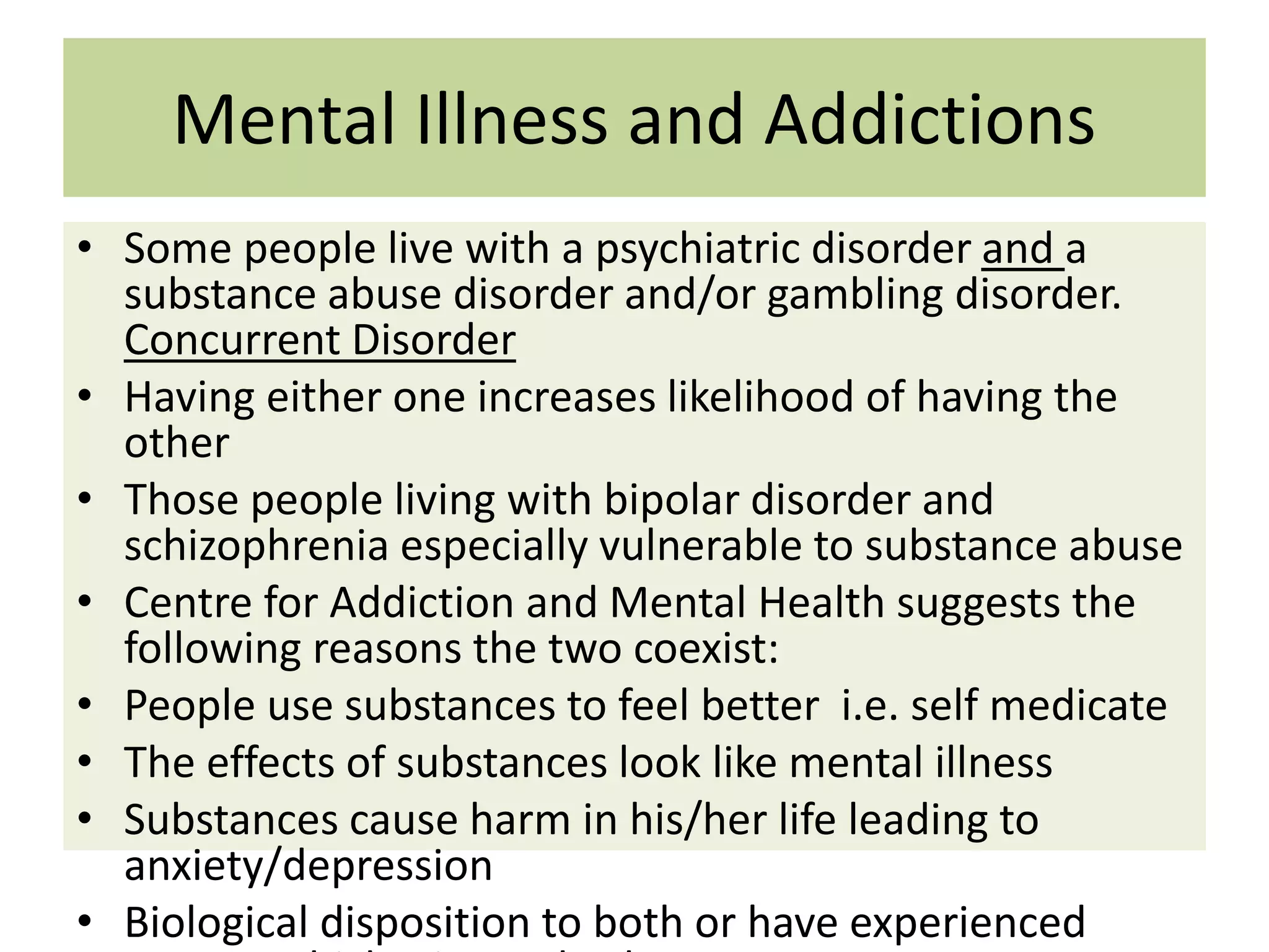 Mental Illness and Addictions
• Some people live with a psychiatric disorder and a
substance abuse disorder and/or gambling disorder.
Concurrent Disorder
• Having either one increases likelihood of having the
other
• Those people living with bipolar disorder and
schizophrenia especially vulnerable to substance abuse
• Centre for Addiction and Mental Health suggests the
following reasons the two coexist:
• People use substances to feel better i.e. self medicate
• The effects of substances look like mental illness
• Substances cause harm in his/her life leading to
anxiety/depression
• Biological disposition to both or have experienced

 