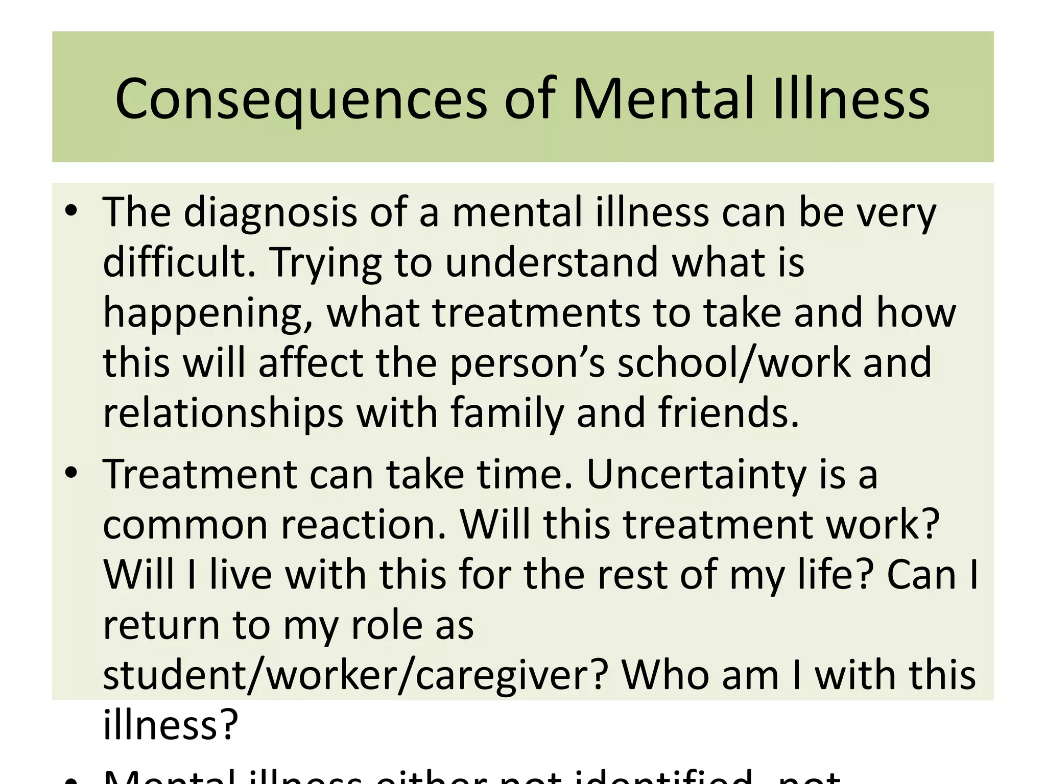 Consequences of Mental Illness
• The diagnosis of a mental illness can be very
difficult. Trying to understand what is
happening, what treatments to take and how
this will affect the person’s school/work and
relationships with family and friends.
• Treatment can take time. Uncertainty is a
common reaction. Will this treatment work?
Will I live with this for the rest of my life? Can I
return to my role as
student/worker/caregiver? Who am I with this
illness?

 