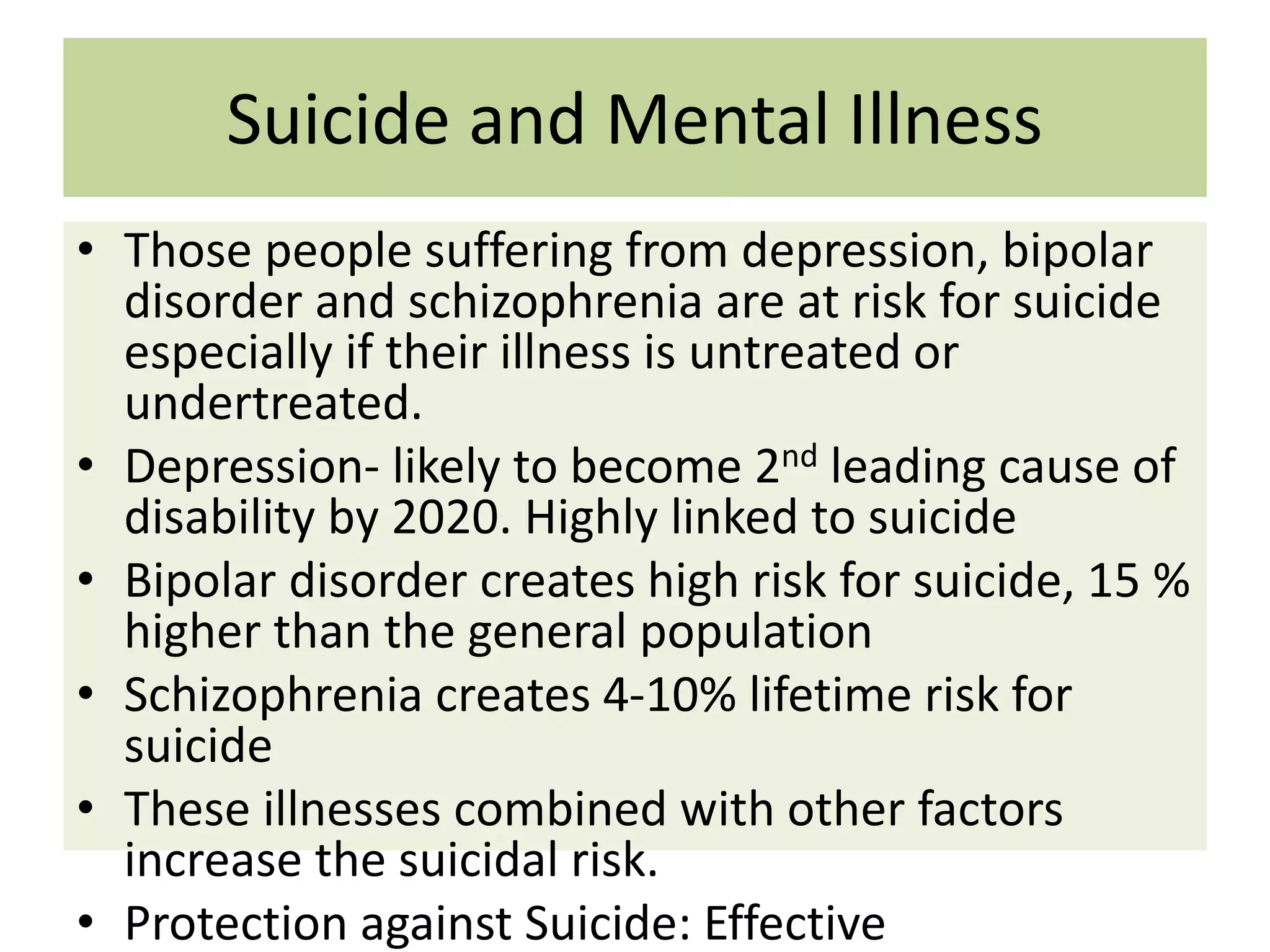 Suicide and Mental Illness
• Those people suffering from depression, bipolar
disorder and schizophrenia are at risk for suicide
especially if their illness is untreated or
undertreated.
• Depression- likely to become 2nd leading cause of
disability by 2020. Highly linked to suicide
• Bipolar disorder creates high risk for suicide, 15 %
higher than the general population
• Schizophrenia creates 4-10% lifetime risk for
suicide
• These illnesses combined with other factors
increase the suicidal risk.
• Protection against Suicide: Effective

 