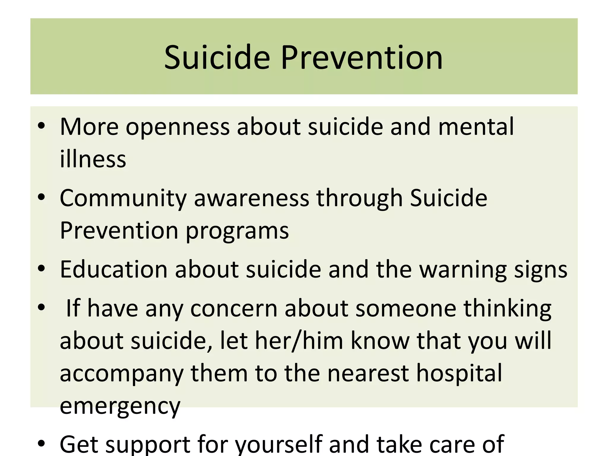 Suicide Prevention
• More openness about suicide and mental
illness
• Community awareness through Suicide
Prevention programs
• Education about suicide and the warning signs
• If have any concern about someone thinking
about suicide, let her/him know that you will
accompany them to the nearest hospital
emergency
• Get support for yourself and take care of

 