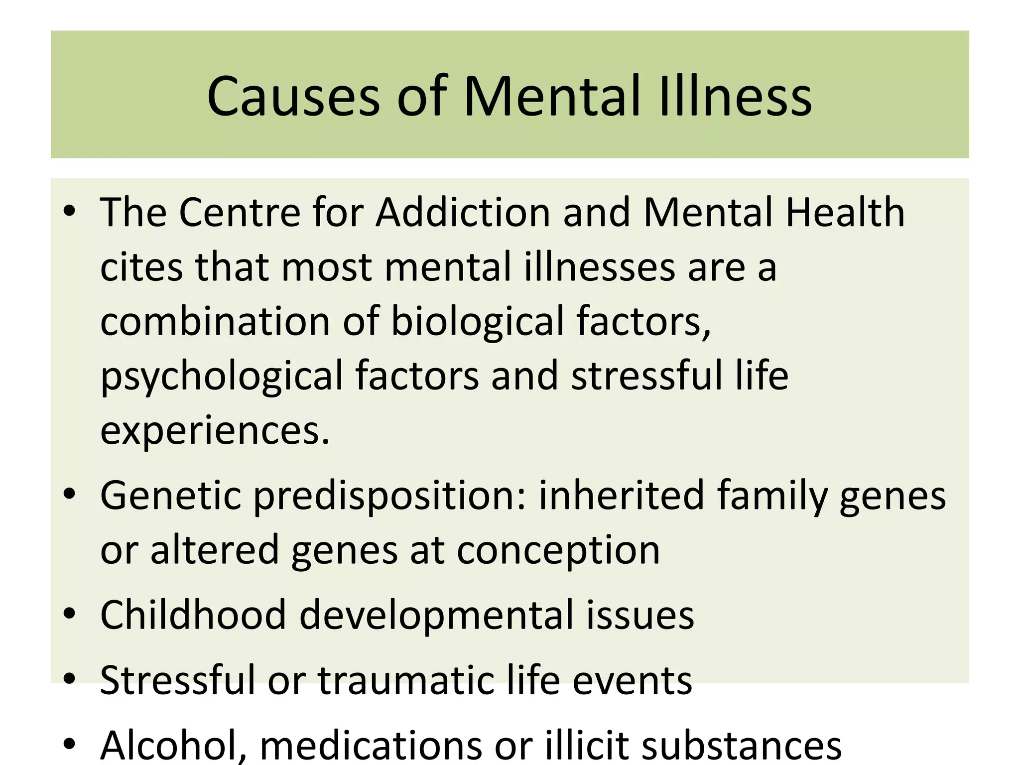 Causes of Mental Illness
• The Centre for Addiction and Mental Health
cites that most mental illnesses are a
combination of biological factors,
psychological factors and stressful life
experiences.
• Genetic predisposition: inherited family genes
or altered genes at conception
• Childhood developmental issues
• Stressful or traumatic life events
• Alcohol, medications or illicit substances

 