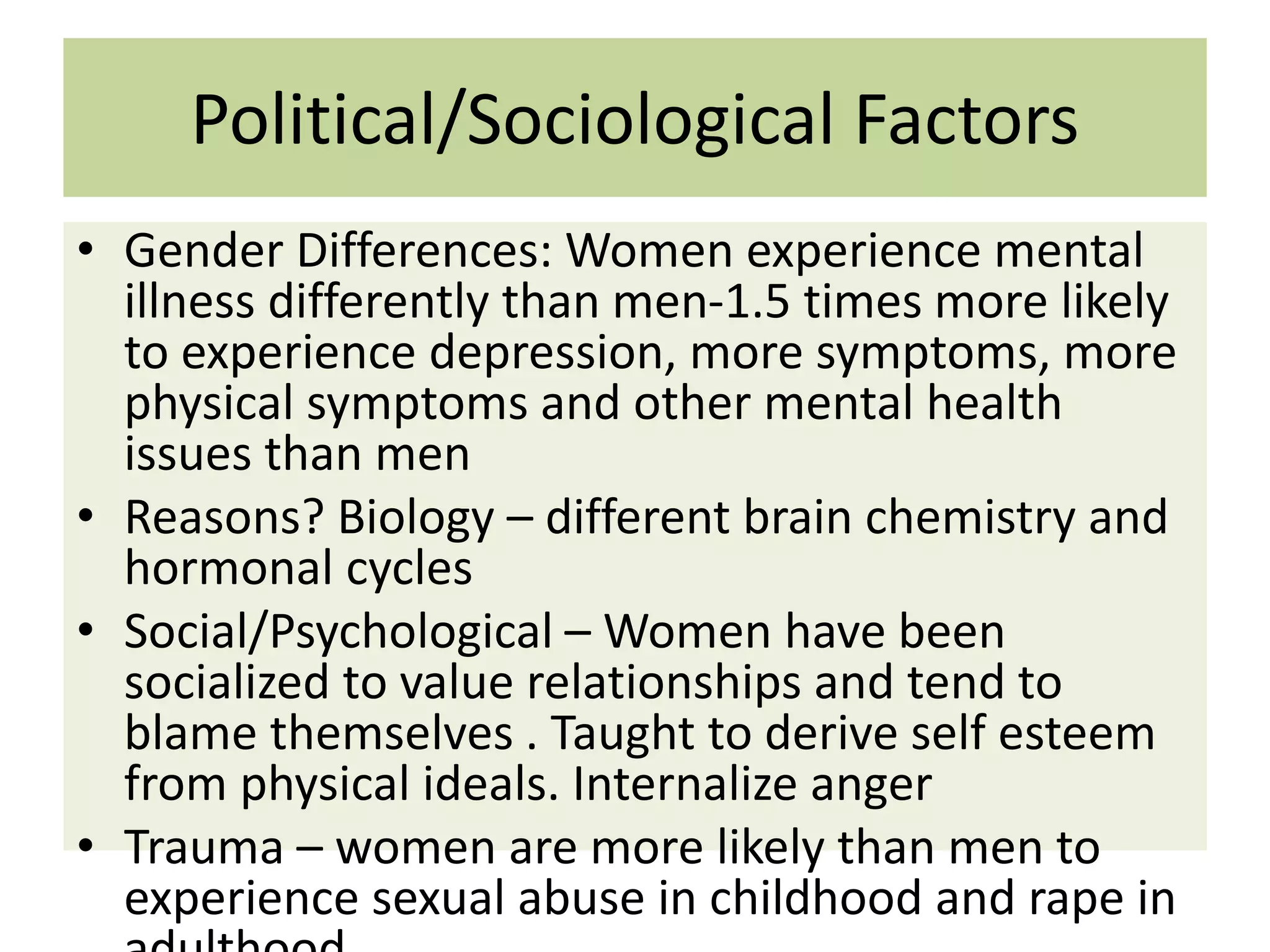 Political/Sociological Factors
• Gender Differences: Women experience mental
illness differently than men-1.5 times more likely
to experience depression, more symptoms, more
physical symptoms and other mental health
issues than men
• Reasons? Biology – different brain chemistry and
hormonal cycles
• Social/Psychological – Women have been
socialized to value relationships and tend to
blame themselves . Taught to derive self esteem
from physical ideals. Internalize anger
• Trauma – women are more likely than men to
experience sexual abuse in childhood and rape in

 