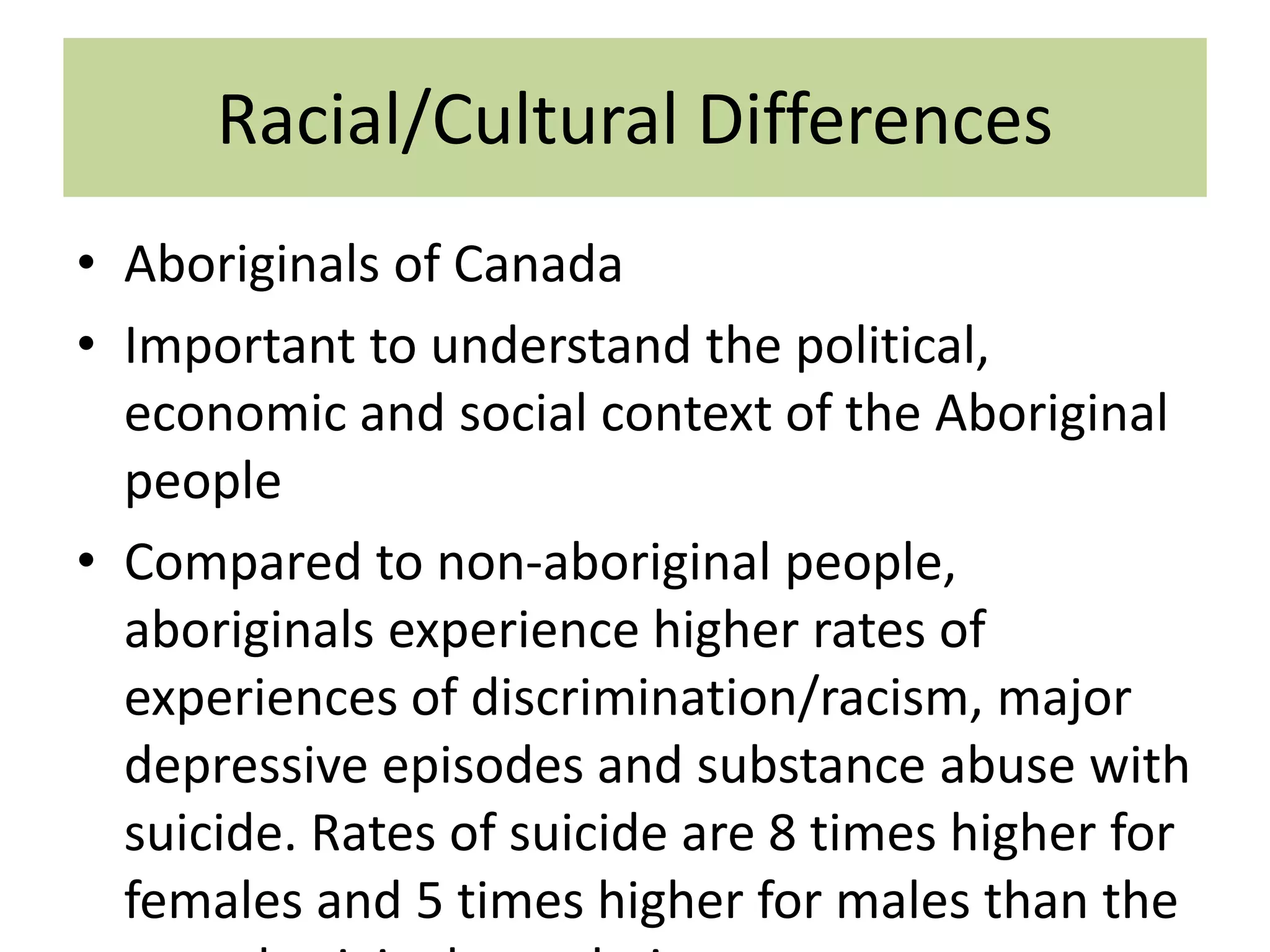 Racial/Cultural Differences
• Aboriginals of Canada
• Important to understand the political,
economic and social context of the Aboriginal
people
• Compared to non-aboriginal people,
aboriginals experience higher rates of
experiences of discrimination/racism, major
depressive episodes and substance abuse with
suicide. Rates of suicide are 8 times higher for
females and 5 times higher for males than the

 