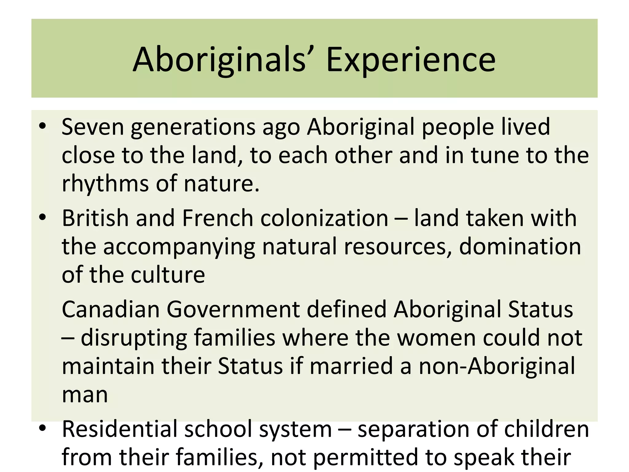 Aboriginals’ Experience
• Seven generations ago Aboriginal people lived
close to the land, to each other and in tune to the
rhythms of nature.
• British and French colonization – land taken with
the accompanying natural resources, domination
of the culture
Canadian Government defined Aboriginal Status
– disrupting families where the women could not
maintain their Status if married a non-Aboriginal
man
• Residential school system – separation of children
from their families, not permitted to speak their

 