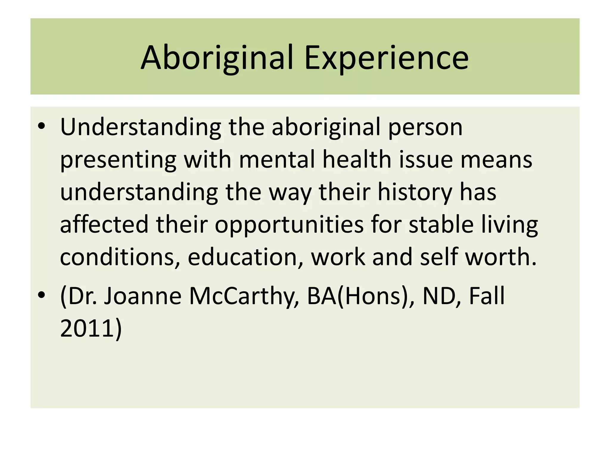 Aboriginal Experience
• Understanding the aboriginal person
presenting with mental health issue means
understanding the way their history has
affected their opportunities for stable living
conditions, education, work and self worth.
• (Dr. Joanne McCarthy, BA(Hons), ND, Fall
2011)

 