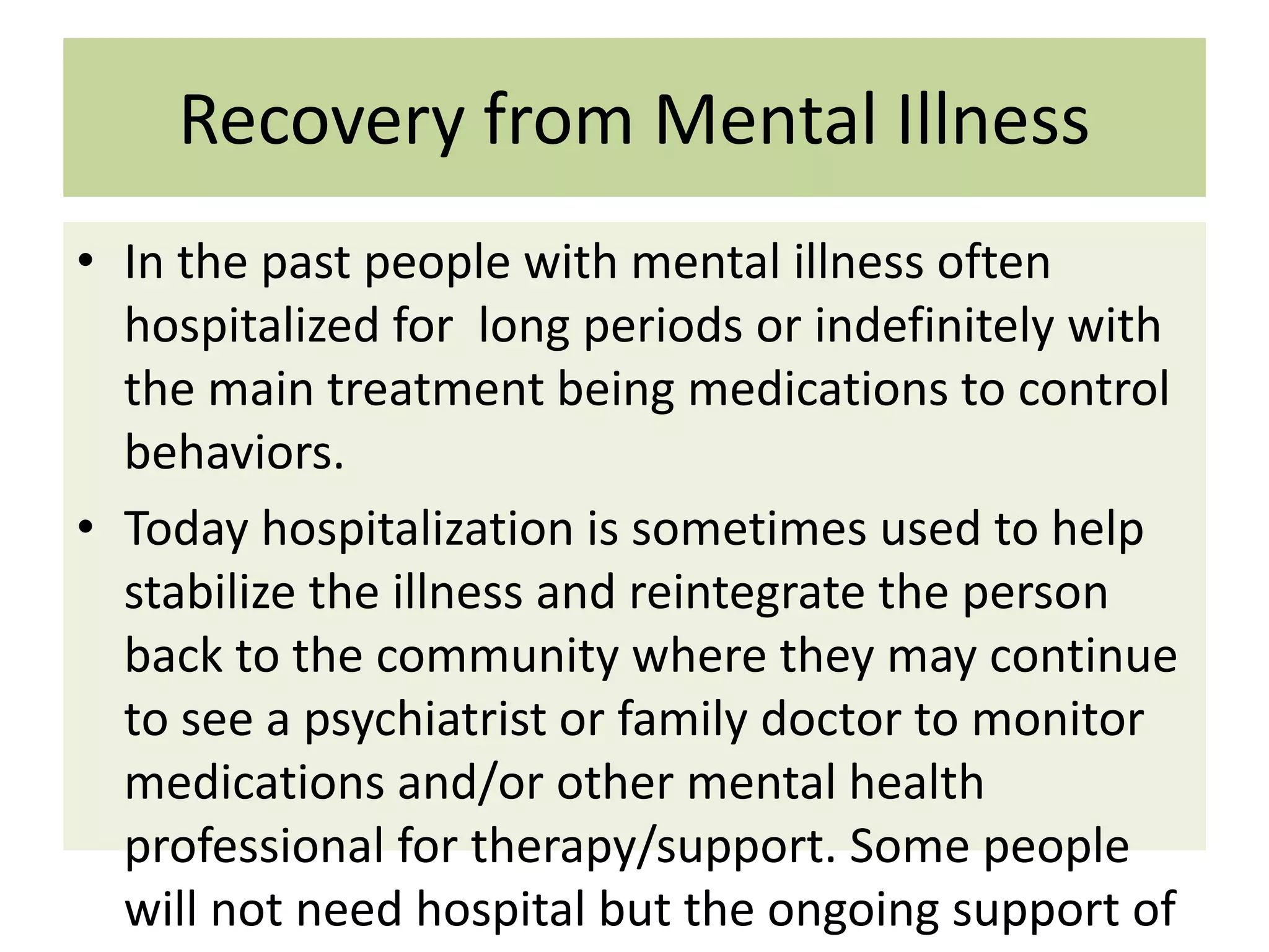 Recovery from Mental Illness
• In the past people with mental illness often
hospitalized for long periods or indefinitely with
the main treatment being medications to control
behaviors.
• Today hospitalization is sometimes used to help
stabilize the illness and reintegrate the person
back to the community where they may continue
to see a psychiatrist or family doctor to monitor
medications and/or other mental health
professional for therapy/support. Some people
will not need hospital but the ongoing support of

 