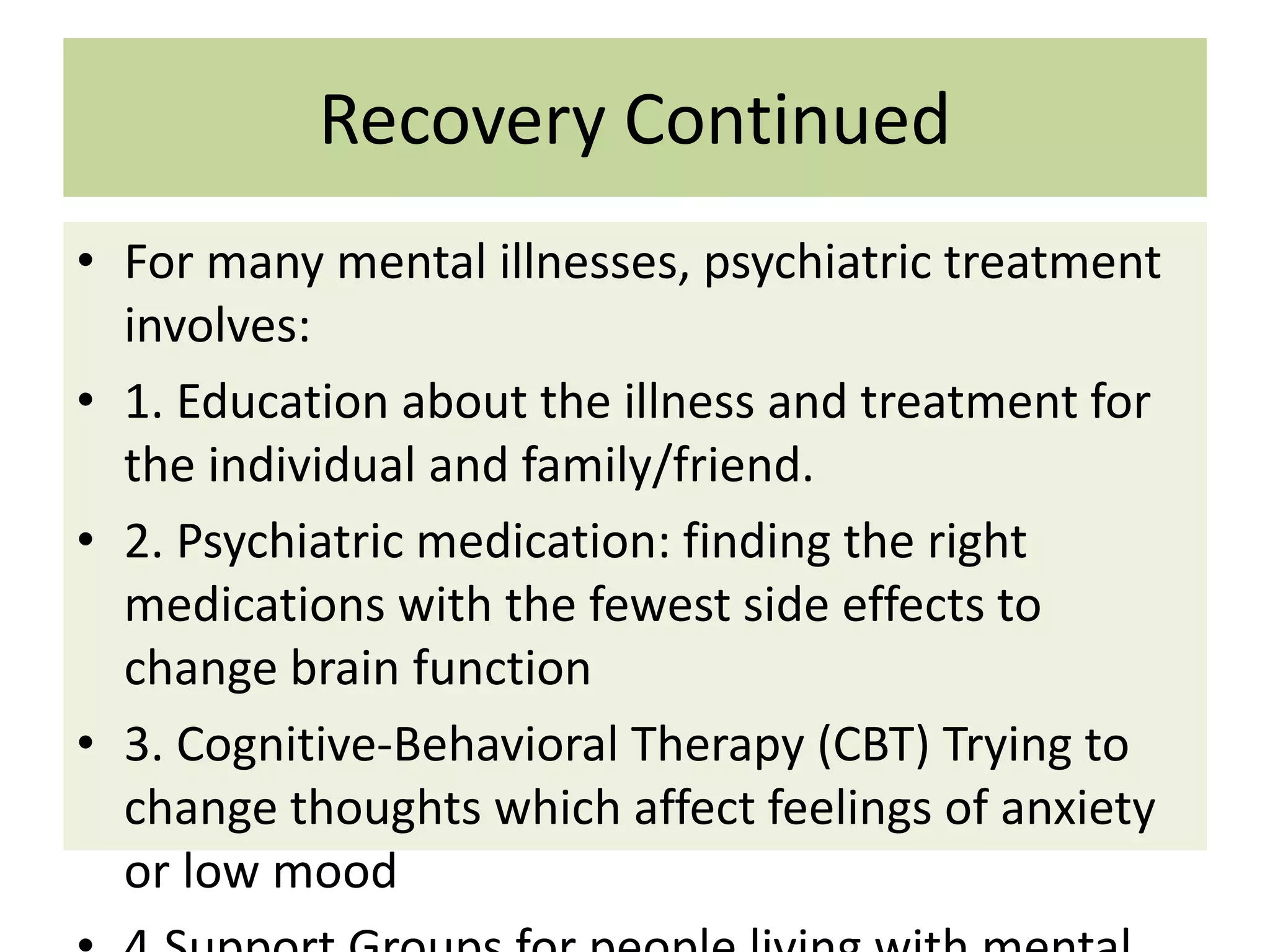 Recovery Continued
• For many mental illnesses, psychiatric treatment
involves:
• 1. Education about the illness and treatment for
the individual and family/friend.
• 2. Psychiatric medication: finding the right
medications with the fewest side effects to
change brain function
• 3. Cognitive-Behavioral Therapy (CBT) Trying to
change thoughts which affect feelings of anxiety
or low mood

 