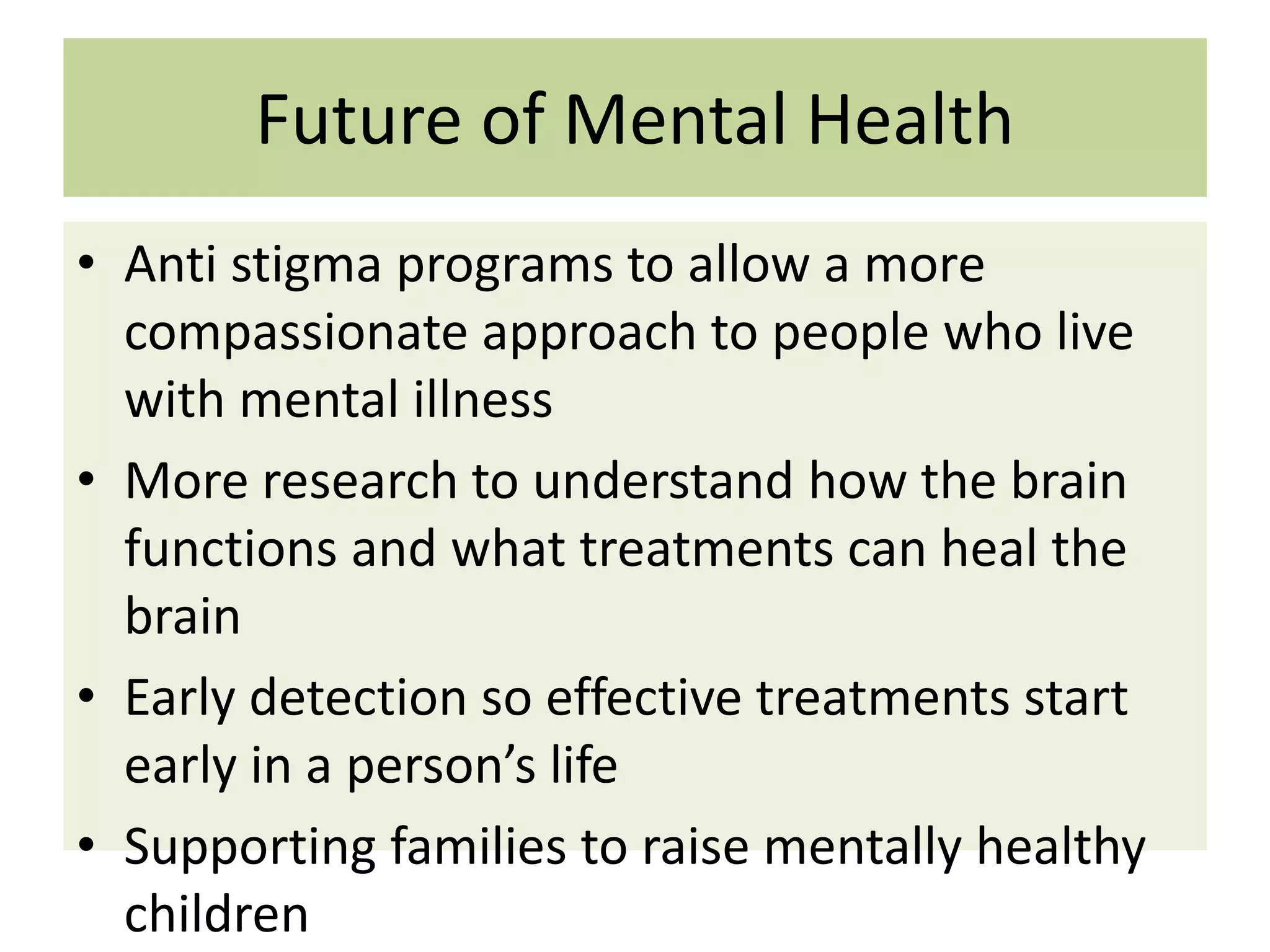 Future of Mental Health
• Anti stigma programs to allow a more
compassionate approach to people who live
with mental illness
• More research to understand how the brain
functions and what treatments can heal the
brain
• Early detection so effective treatments start
early in a person’s life
• Supporting families to raise mentally healthy
children

 