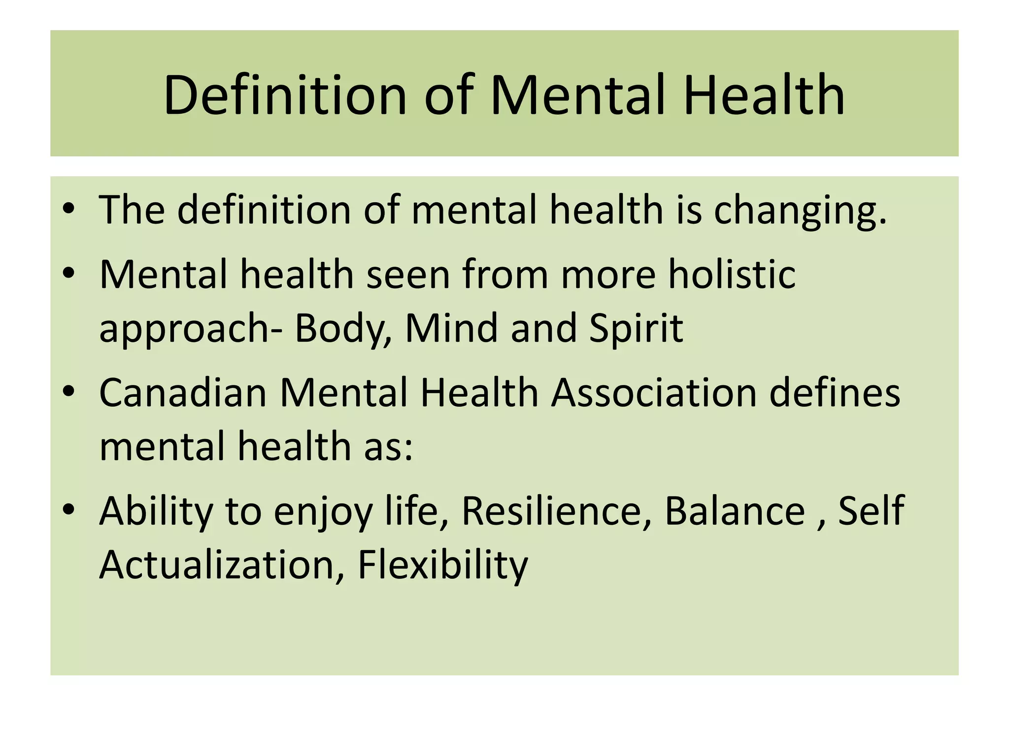Definition of Mental Health
• The definition of mental health is changing.
• Mental health seen from more holistic
approach- Body, Mind and Spirit
• Canadian Mental Health Association defines
mental health as:
• Ability to enjoy life, Resilience, Balance , Self
Actualization, Flexibility

 