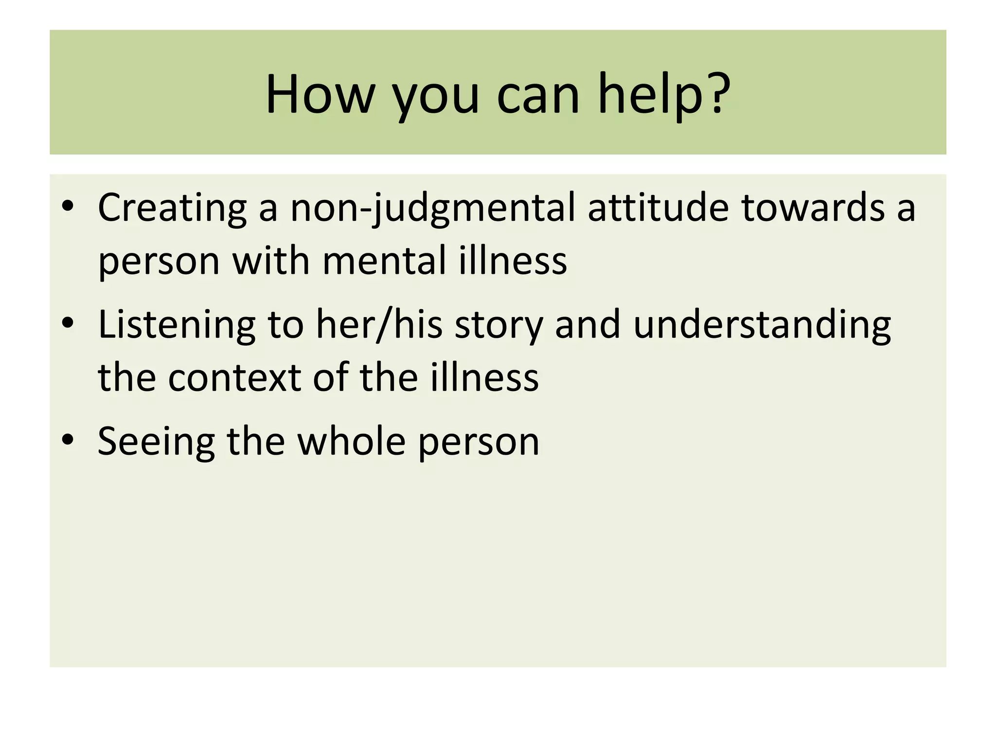 How you can help?
• Creating a non-judgmental attitude towards a
person with mental illness
• Listening to her/his story and understanding
the context of the illness
• Seeing the whole person

 