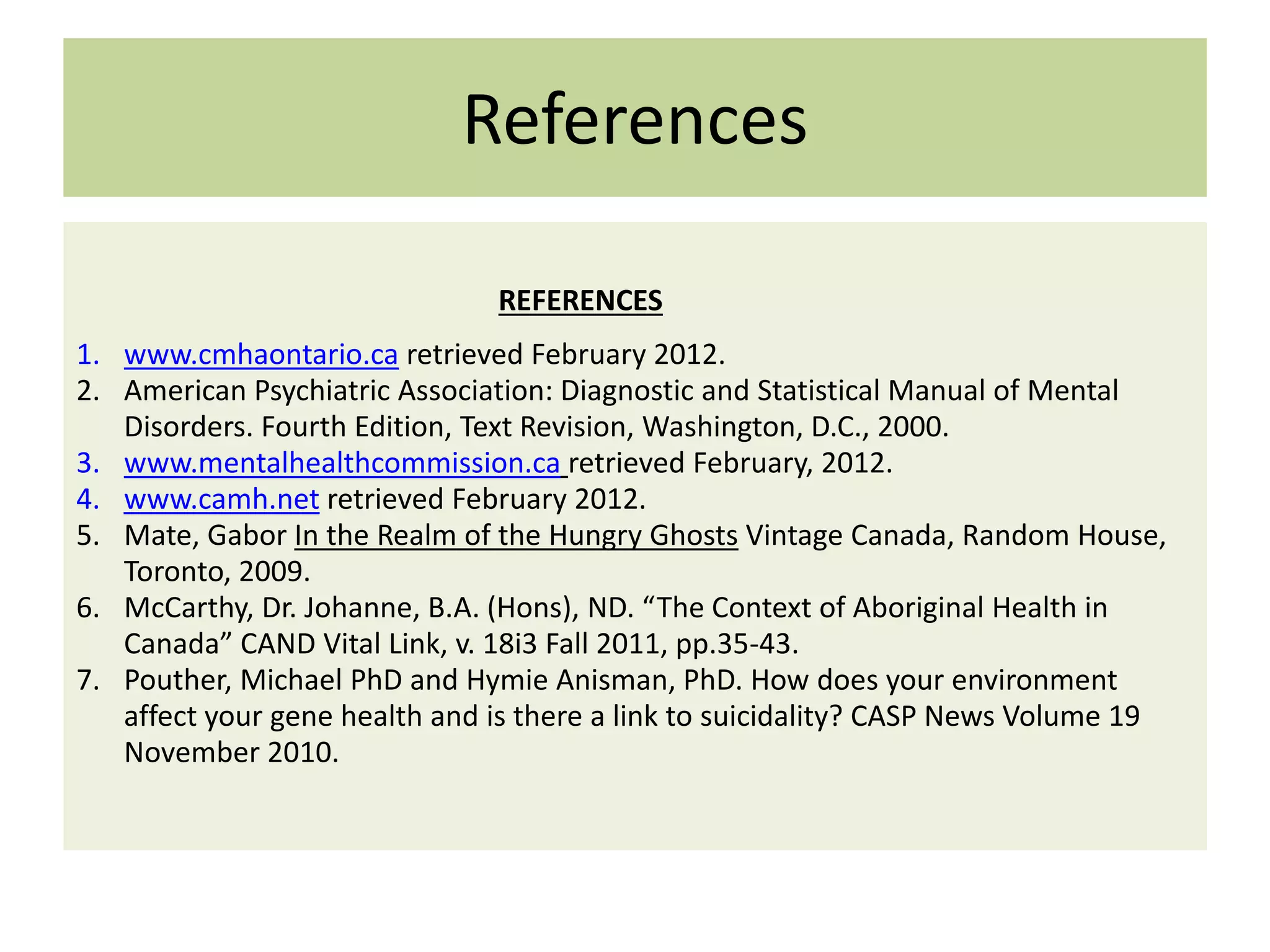 References
REFERENCES
1. www.cmhaontario.ca retrieved February 2012.
2. American Psychiatric Association: Diagnostic and Statistical Manual of Mental
Disorders. Fourth Edition, Text Revision, Washington, D.C., 2000.
3. www.mentalhealthcommission.ca retrieved February, 2012.
4. www.camh.net retrieved February 2012.
5. Mate, Gabor In the Realm of the Hungry Ghosts Vintage Canada, Random House,
Toronto, 2009.
6. McCarthy, Dr. Johanne, B.A. (Hons), ND. “The Context of Aboriginal Health in
Canada” CAND Vital Link, v. 18i3 Fall 2011, pp.35-43.
7. Pouther, Michael PhD and Hymie Anisman, PhD. How does your environment
affect your gene health and is there a link to suicidality? CASP News Volume 19
November 2010.

 