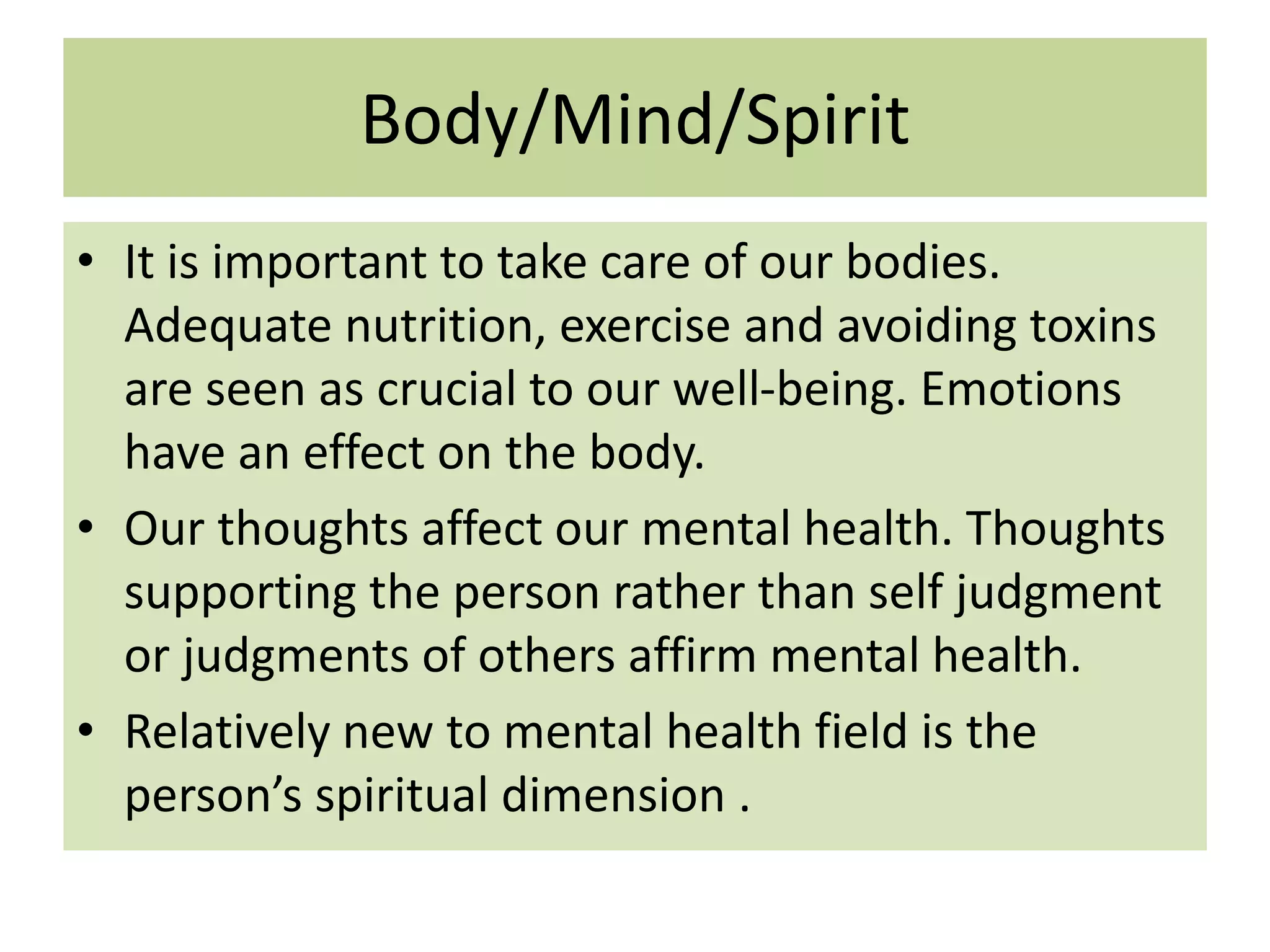Body/Mind/Spirit
• It is important to take care of our bodies.
Adequate nutrition, exercise and avoiding toxins
are seen as crucial to our well-being. Emotions
have an effect on the body.
• Our thoughts affect our mental health. Thoughts
supporting the person rather than self judgment
or judgments of others affirm mental health.
• Relatively new to mental health field is the
person’s spiritual dimension .

 