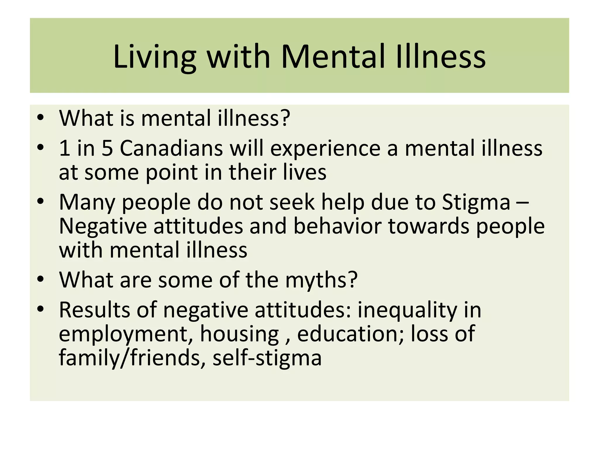 Living with Mental Illness
• What is mental illness?
• 1 in 5 Canadians will experience a mental illness
at some point in their lives
• Many people do not seek help due to Stigma –
Negative attitudes and behavior towards people
with mental illness
• What are some of the myths?
• Results of negative attitudes: inequality in
employment, housing , education; loss of
family/friends, self-stigma

 