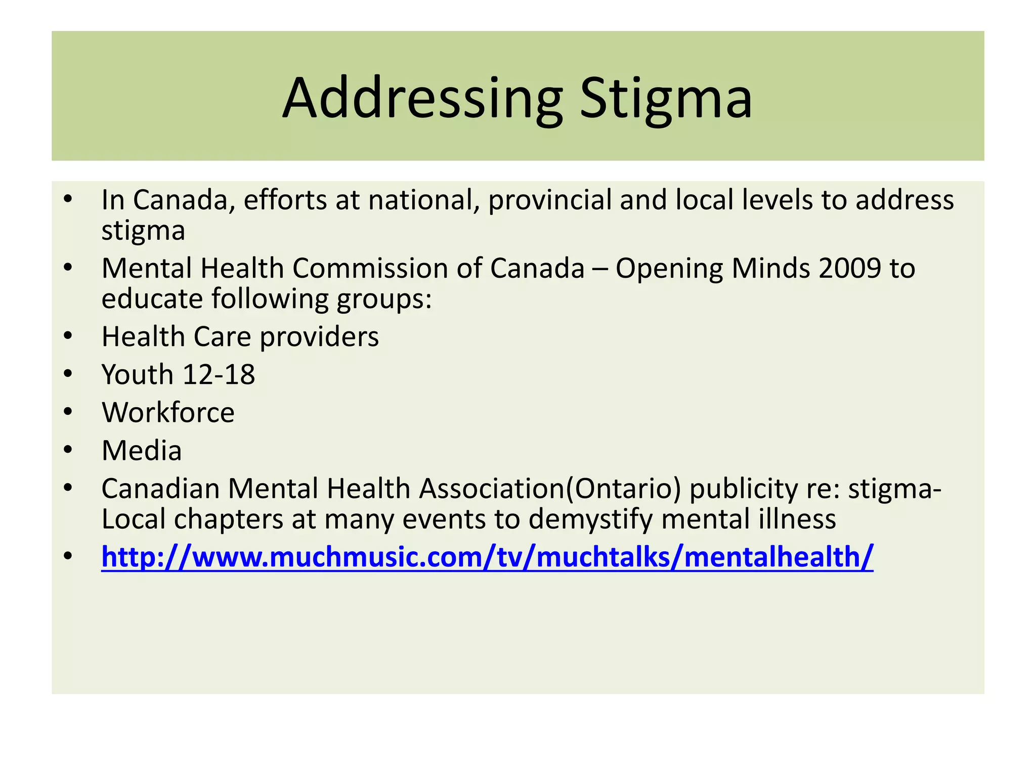 Addressing Stigma
• In Canada, efforts at national, provincial and local levels to address
stigma
• Mental Health Commission of Canada – Opening Minds 2009 to
educate following groups:
• Health Care providers
• Youth 12-18
• Workforce
• Media
• Canadian Mental Health Association(Ontario) publicity re: stigmaLocal chapters at many events to demystify mental illness
• http://www.muchmusic.com/tv/muchtalks/mentalhealth/

 